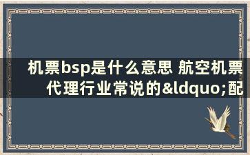 机票bsp是什么意思 航空机票代理行业常说的“配置放大”以及“BSP”什么意思